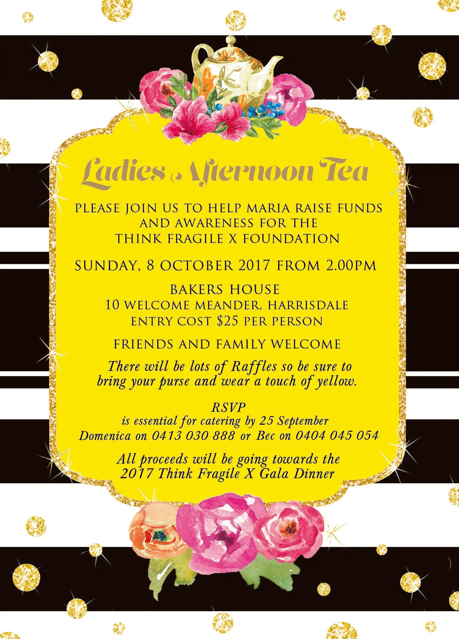 Invitation to the Ladies Afternoon Tea in aid of Think Fragile X: Sunday, 8 October 2017 from 2.00pm at Bakers House, 10 Welcome Meander, Harrisdale. Entry $25 per person, friends and family welcome, raffles, wear a touch of yellow. RSVP by 25 September to Domenica on 0413 030 888 or Bec on 0404 045 054. All proceeds go towards the 2017 Think Fragile X Gala Dinner.